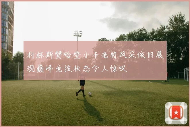 科林斯赞哈登小卡老将风采依旧展现巅峰竞技状态令人惊叹