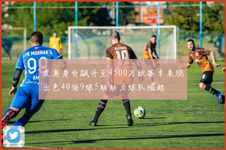 皮奥身价飙升至4500万欧赛季表现出色40场9球5助助力球队崛起