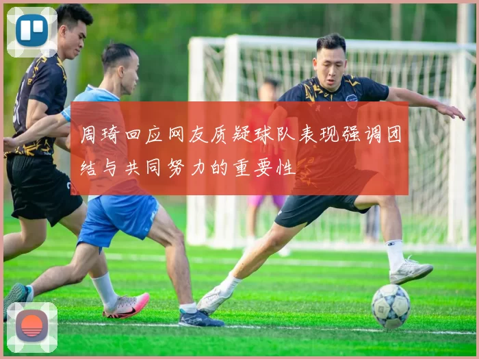 周琦回应网友质疑球队表现强调团结与共同努力的重要性