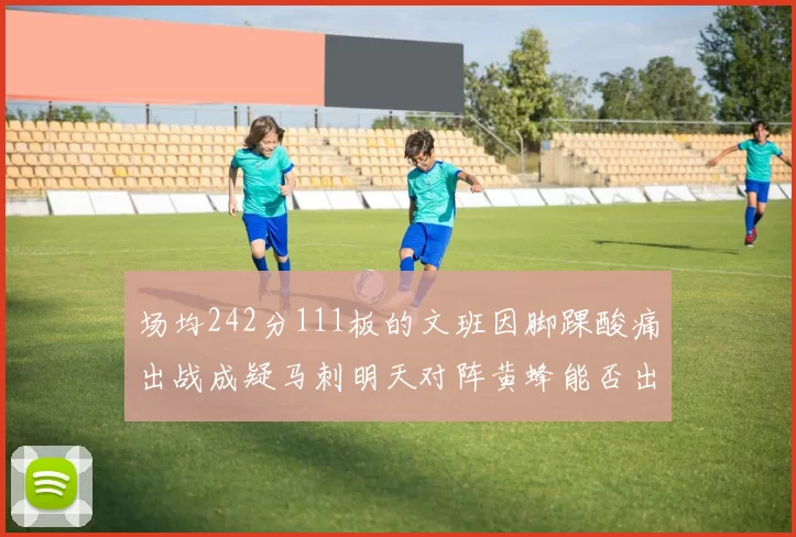 场均242分111板的文班因脚踝酸痛出战成疑马刺明天对阵黄蜂能否出战引关注